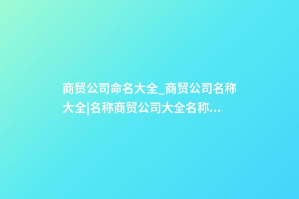 商贸公司命名大全_商贸公司名称大全|名称商贸公司大全名称商贸公司大全_____-第1张-公司起名-玄机派